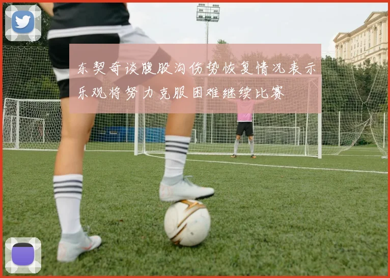 东契奇谈腹股沟伤势恢复情况表示乐观将努力克服困难继续比赛