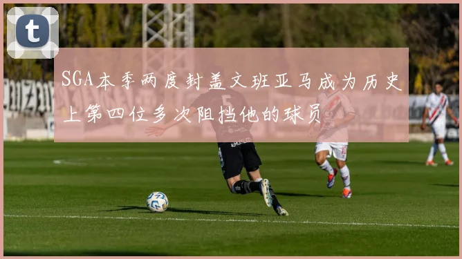 SGA本季两度封盖文班亚马成为历史上第四位多次阻挡他的球员