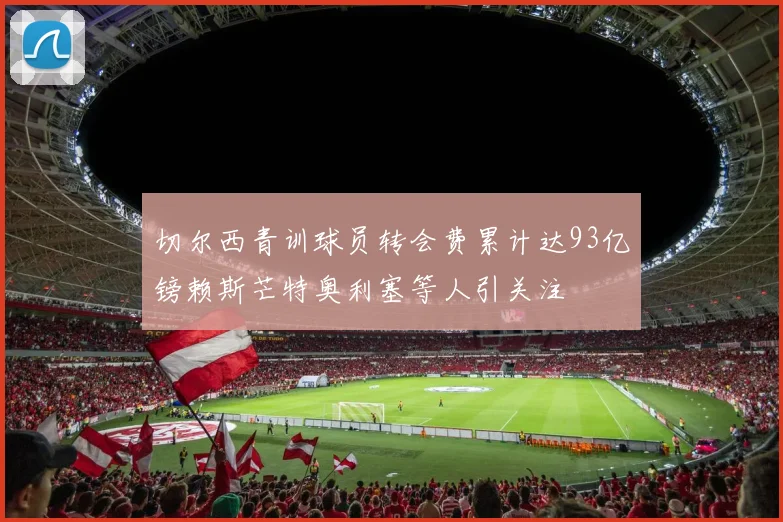 切尔西青训球员转会费累计达93亿镑赖斯芒特奥利塞等人引关注