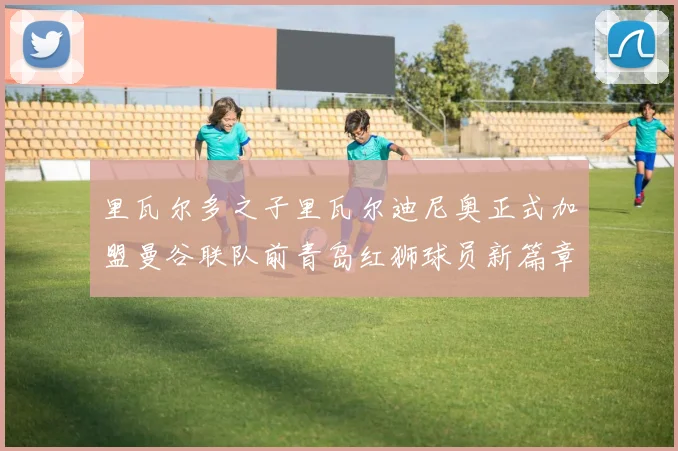 里瓦尔多之子里瓦尔迪尼奥正式加盟曼谷联队前青岛红狮球员新篇章开启