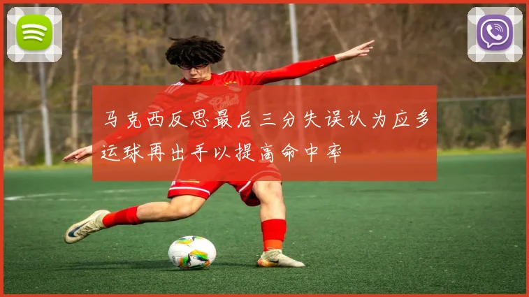 马克西反思最后三分失误认为应多运球再出手以提高命中率