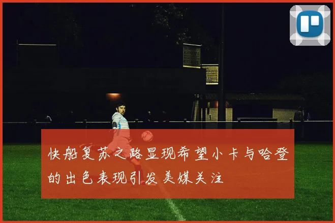 快船复苏之路显现希望小卡与哈登的出色表现引发美媒关注