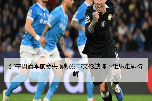 辽宁男篮季前赛失误频发郭艾伦缺阵下组织难题待解 | ldsports